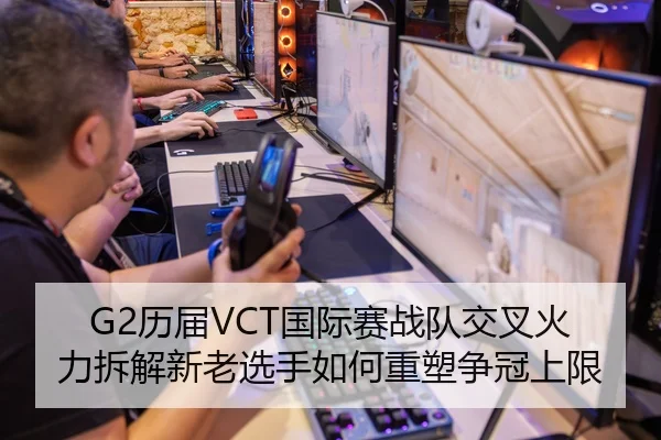 G2历届VCT国际赛战队交叉火力拆解新老选手如何重塑争冠上限 - LOLESPORTS